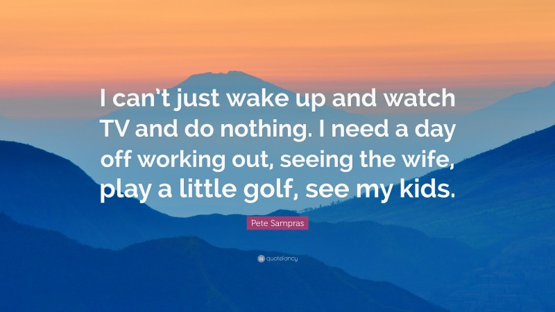 Pete Sampras Quote: “I can’t just wake up and watch TV and do nothing. I need a day off working out, seeing the wife, play a little golf, see my kids.”