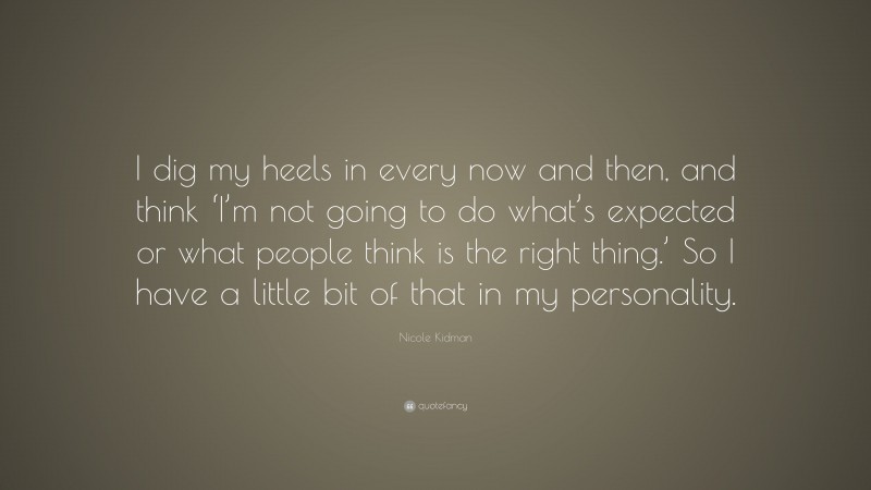 Nicole Kidman Quote: “I dig my heels in every now and then, and think ‘I’m not going to do what’s expected or what people think is the right thing.’ So I have a little bit of that in my personality.”