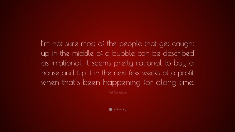 Paul Samuelson Quote: “I’m not sure most of the people that get caught up in the middle of a bubble can be described as irrational. It seems pretty rational to buy a house and flip it in the next few weeks at a profit when that’s been happening for along time.”