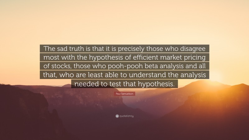 Paul Samuelson Quote: “The sad truth is that it is precisely those who disagree most with the hypothesis of efficient market pricing of stocks, those who pooh-pooh beta analysis and all that, who are least able to understand the analysis needed to test that hypothesis.”