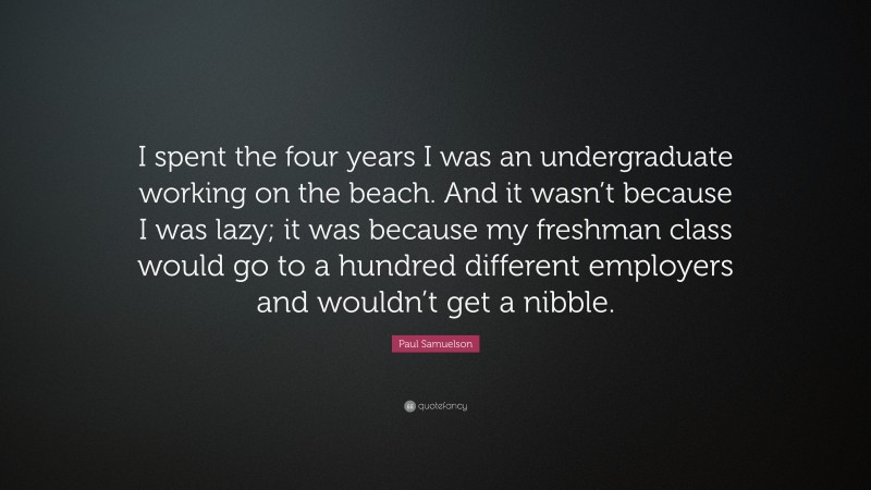 Paul Samuelson Quote: “I spent the four years I was an undergraduate working on the beach. And it wasn’t because I was lazy; it was because my freshman class would go to a hundred different employers and wouldn’t get a nibble.”