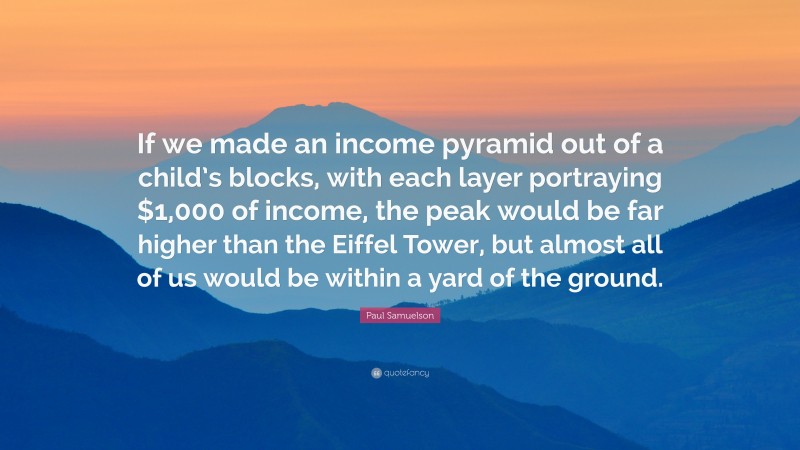 Paul Samuelson Quote: “If we made an income pyramid out of a child’s blocks, with each layer portraying $1,000 of income, the peak would be far higher than the Eiffel Tower, but almost all of us would be within a yard of the ground.”