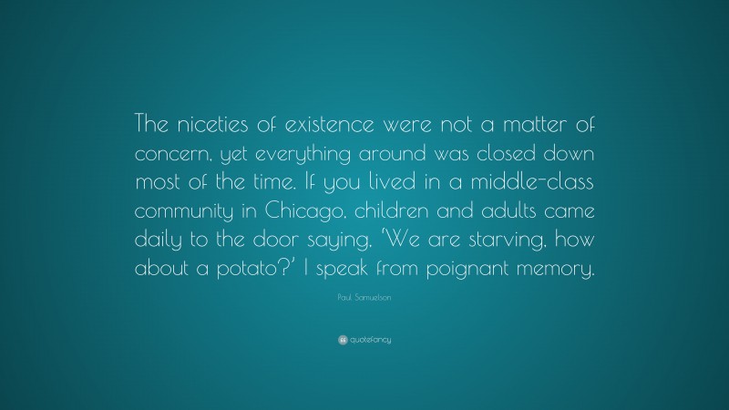 Paul Samuelson Quote: “The niceties of existence were not a matter of concern, yet everything around was closed down most of the time. If you lived in a middle-class community in Chicago, children and adults came daily to the door saying, ‘We are starving, how about a potato?’ I speak from poignant memory.”