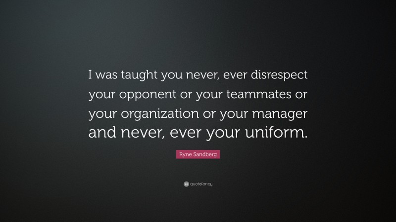 Ryne Sandberg Quote: “I was taught you never, ever disrespect your opponent or your teammates or your organization or your manager and never, ever your uniform.”