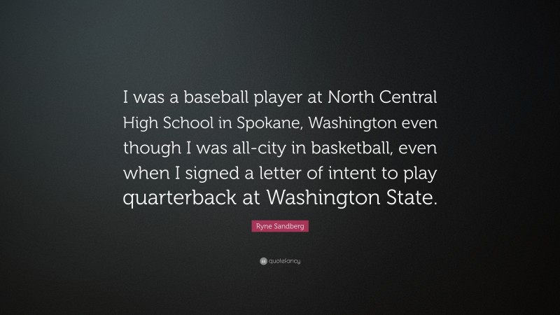 Ryne Sandberg Quote: “I was a baseball player at North Central High School in Spokane, Washington even though I was all-city in basketball, even when I signed a letter of intent to play quarterback at Washington State.”