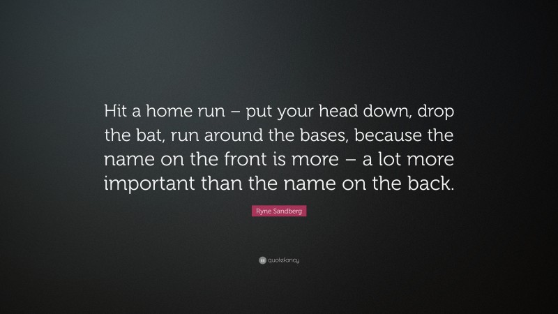 Ryne Sandberg Quote: “Hit a home run – put your head down, drop the bat, run around the bases, because the name on the front is more – a lot more important than the name on the back.”