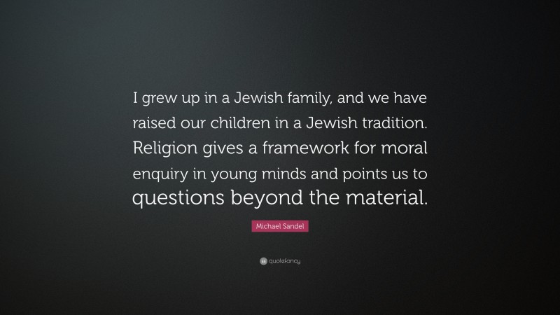 Michael Sandel Quote: “I grew up in a Jewish family, and we have raised our children in a Jewish tradition. Religion gives a framework for moral enquiry in young minds and points us to questions beyond the material.”