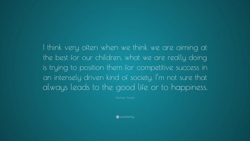 Michael Sandel Quote: “I think very often when we think we are aiming at the best for our children, what we are really doing is trying to position them for competitive success in an intensely driven kind of society. I’m not sure that always leads to the good life or to happiness.”