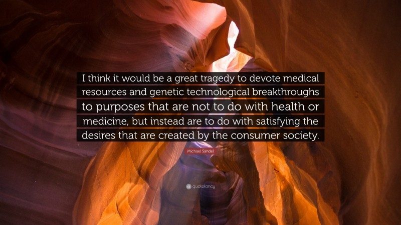 Michael Sandel Quote: “I think it would be a great tragedy to devote medical resources and genetic technological breakthroughs to purposes that are not to do with health or medicine, but instead are to do with satisfying the desires that are created by the consumer society.”