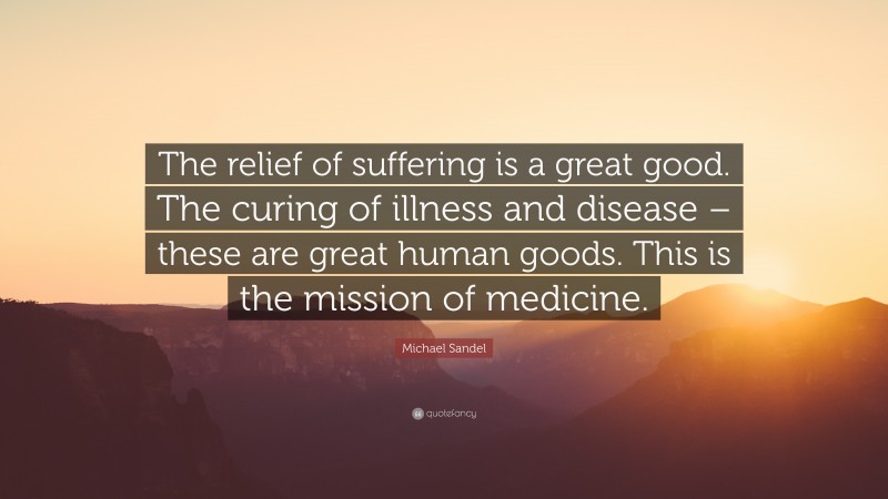 Michael Sandel Quote: “The relief of suffering is a great good. The curing of illness and disease – these are great human goods. This is the mission of medicine.”