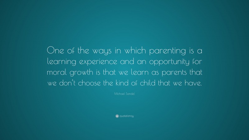 Michael Sandel Quote: “One of the ways in which parenting is a learning experience and an opportunity for moral growth is that we learn as parents that we don’t choose the kind of child that we have.”