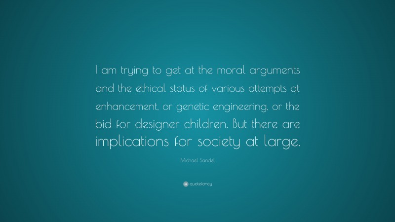 Michael Sandel Quote: “I am trying to get at the moral arguments and the ethical status of various attempts at enhancement, or genetic engineering, or the bid for designer children. But there are implications for society at large.”