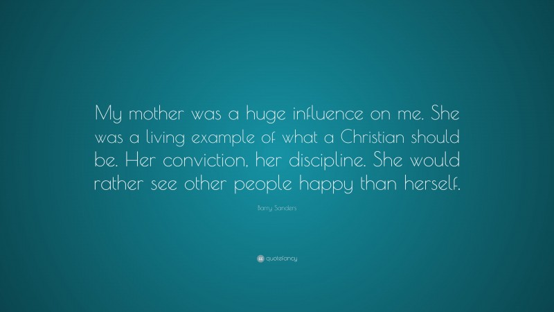 Barry Sanders Quote: “My mother was a huge influence on me. She was a living example of what a Christian should be. Her conviction, her discipline. She would rather see other people happy than herself.”