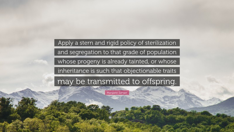 Margaret Sanger Quote: “Apply a stern and rigid policy of sterilization and segregation to that grade of population whose progeny is already tainted, or whose inheritance is such that objectionable traits may be transmitted to offspring.”