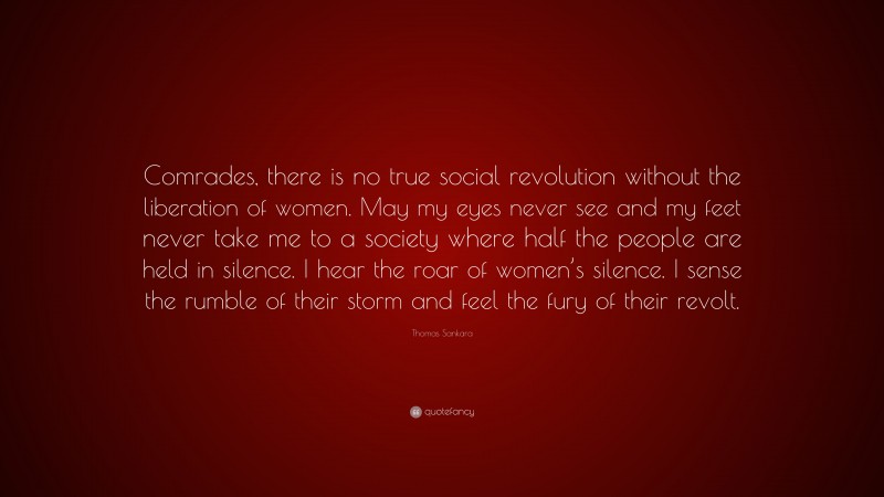 Thomas Sankara Quote: “Comrades, there is no true social revolution without the liberation of women. May my eyes never see and my feet never take me to a society where half the people are held in silence. I hear the roar of women’s silence. I sense the rumble of their storm and feel the fury of their revolt.”