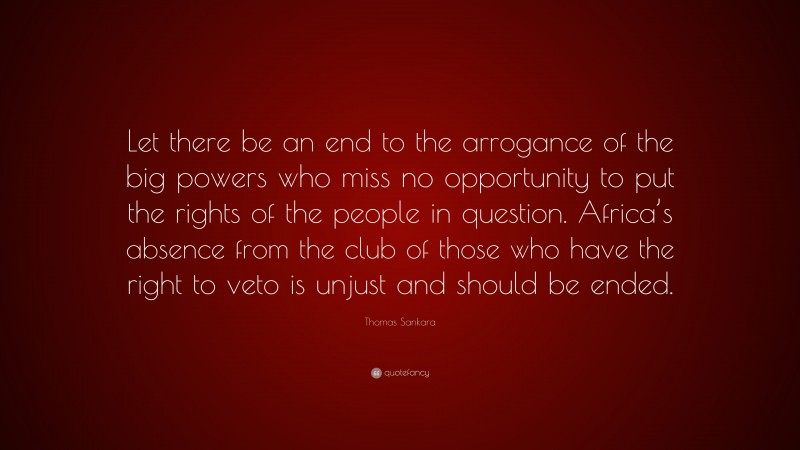 Thomas Sankara Quote: “Let there be an end to the arrogance of the big powers who miss no opportunity to put the rights of the people in question. Africa’s absence from the club of those who have the right to veto is unjust and should be ended.”