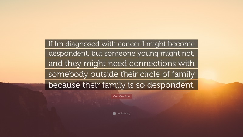 Gus Van Sant Quote: “If Im diagnosed with cancer I might become despondent, but someone young might not, and they might need connections with somebody outside their circle of family because their family is so despondent.”