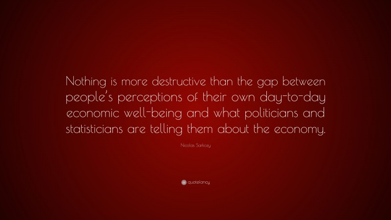 Nicolas Sarkozy Quote: “Nothing is more destructive than the gap between people’s perceptions of their own day-to-day economic well-being and what politicians and statisticians are telling them about the economy.”