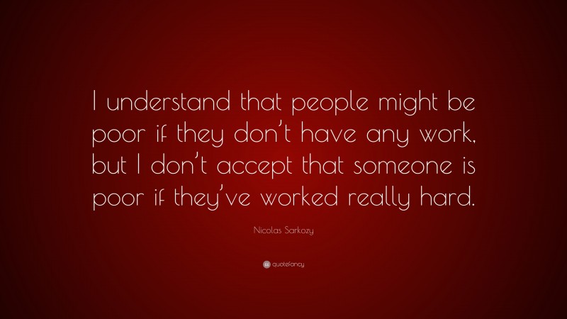 Nicolas Sarkozy Quote: “I understand that people might be poor if they don’t have any work, but I don’t accept that someone is poor if they’ve worked really hard.”