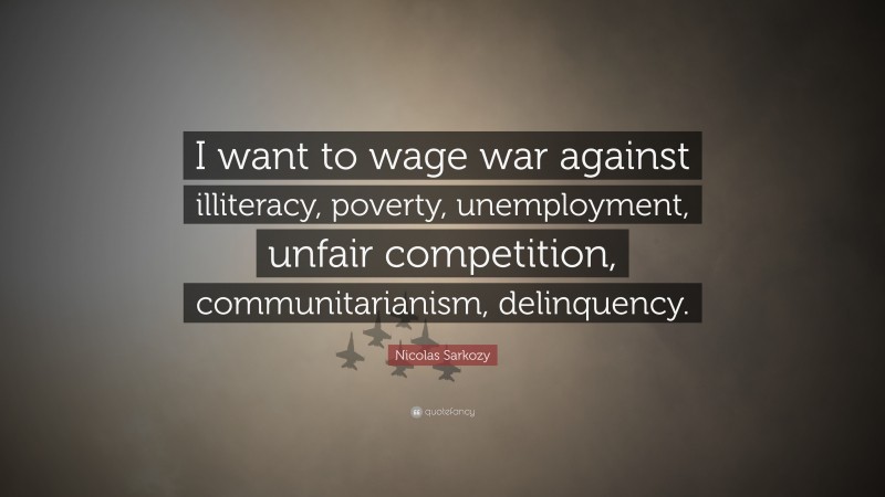 Nicolas Sarkozy Quote: “I want to wage war against illiteracy, poverty, unemployment, unfair competition, communitarianism, delinquency.”