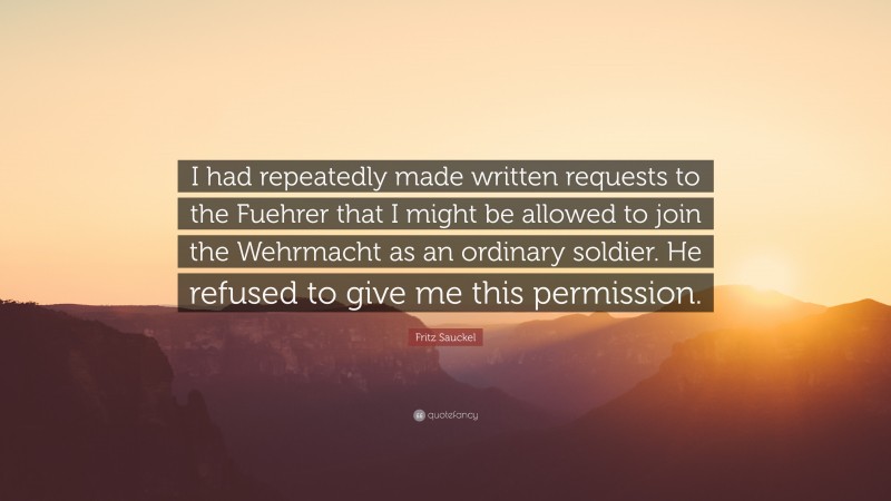 Fritz Sauckel Quote: “I had repeatedly made written requests to the Fuehrer that I might be allowed to join the Wehrmacht as an ordinary soldier. He refused to give me this permission.”