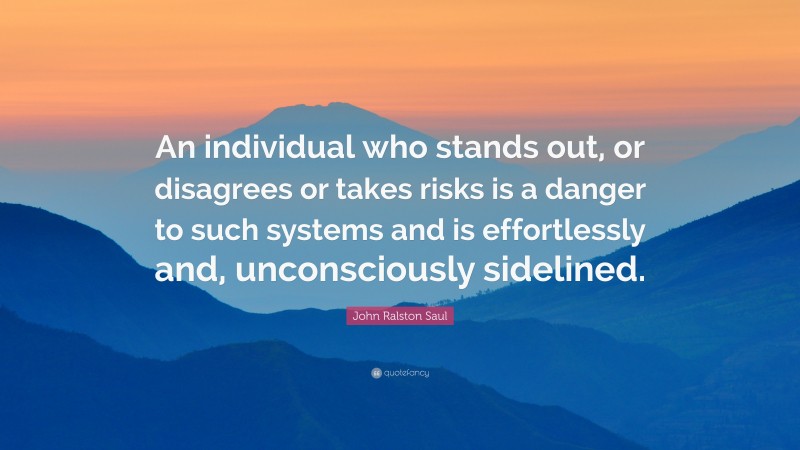 John Ralston Saul Quote: “An individual who stands out, or disagrees or takes risks is a danger to such systems and is effortlessly and, unconsciously sidelined.”