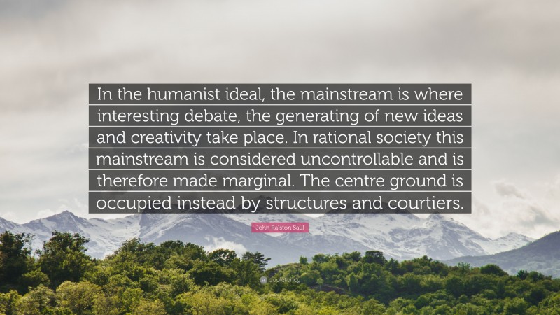 John Ralston Saul Quote: “In the humanist ideal, the mainstream is where interesting debate, the generating of new ideas and creativity take place. In rational society this mainstream is considered uncontrollable and is therefore made marginal. The centre ground is occupied instead by structures and courtiers.”