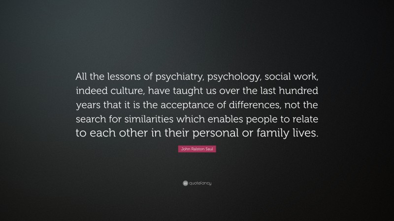 John Ralston Saul Quote: “All the lessons of psychiatry, psychology, social work, indeed culture, have taught us over the last hundred years that it is the acceptance of differences, not the search for similarities which enables people to relate to each other in their personal or family lives.”