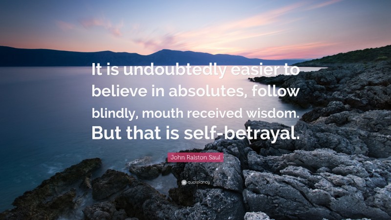 John Ralston Saul Quote: “It is undoubtedly easier to believe in absolutes, follow blindly, mouth received wisdom. But that is self-betrayal.”
