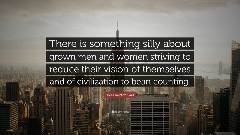 John Ralston Saul Quote: “There is something silly about grown men and women striving to reduce their vision of themselves and of civilization to bean counting.”