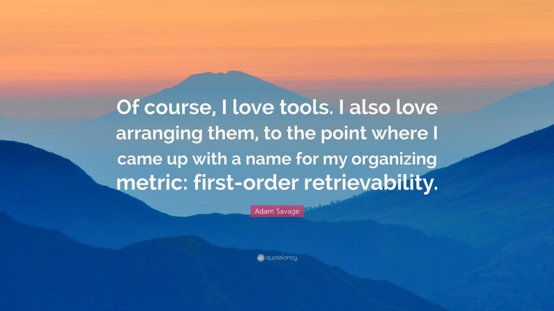 Adam Savage Quote: “Of course, I love tools. I also love arranging them, to the point where I came up with a name for my organizing metric: first-order retrievability.”