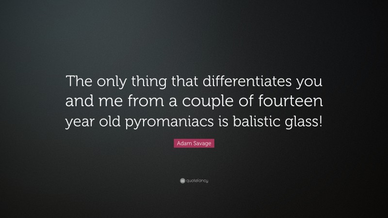 Adam Savage Quote: “The only thing that differentiates you and me from a couple of fourteen year old pyromaniacs is balistic glass!”