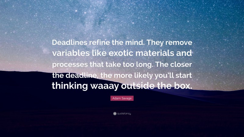Adam Savage Quote: “Deadlines refine the mind. They remove variables like exotic materials and processes that take too long. The closer the deadline, the more likely you’ll start thinking waaay outside the box.”