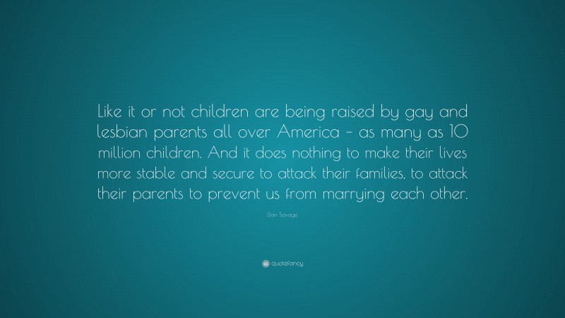 Dan Savage Quote: “Like it or not children are being raised by gay and lesbian parents all over America – as many as 10 million children. And it does nothing to make their lives more stable and secure to attack their families, to attack their parents to prevent us from marrying each other.”