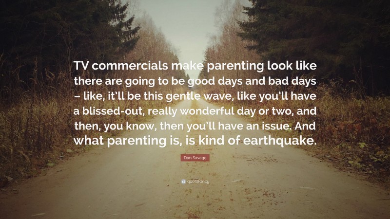 Dan Savage Quote: “TV commercials make parenting look like there are going to be good days and bad days – like, it’ll be this gentle wave, like you’ll have a blissed-out, really wonderful day or two, and then, you know, then you’ll have an issue. And what parenting is, is kind of earthquake.”