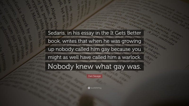 Dan Savage Quote: “Sedaris, in his essay in the It Gets Better book, writes that when he was growing up nobody called him gay because you might as well have called him a warlock. Nobody knew what gay was.”