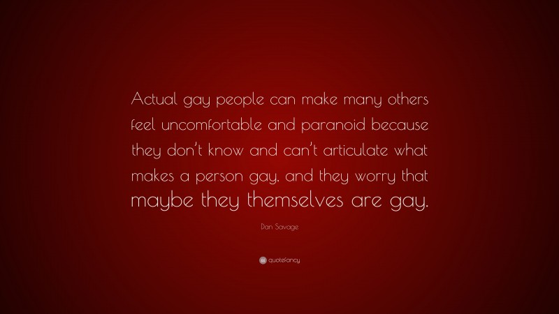 Dan Savage Quote: “Actual gay people can make many others feel uncomfortable and paranoid because they don’t know and can’t articulate what makes a person gay, and they worry that maybe they themselves are gay.”
