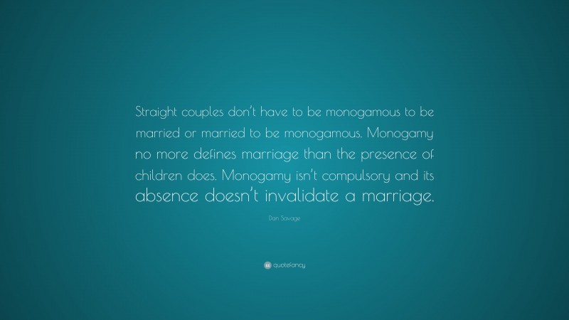 Dan Savage Quote: “Straight couples don’t have to be monogamous to be married or married to be monogamous. Monogamy no more defines marriage than the presence of children does. Monogamy isn’t compulsory and its absence doesn’t invalidate a marriage.”