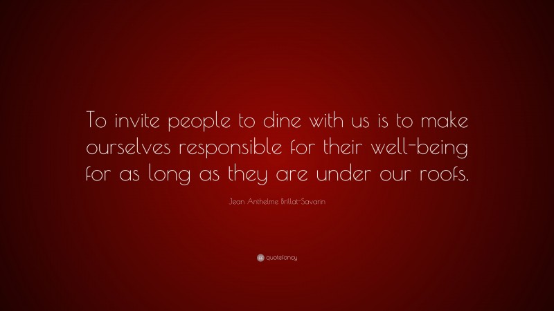 Jean Anthelme Brillat-Savarin Quote: “To invite people to dine with us is to make ourselves responsible for their well-being for as long as they are under our roofs.”