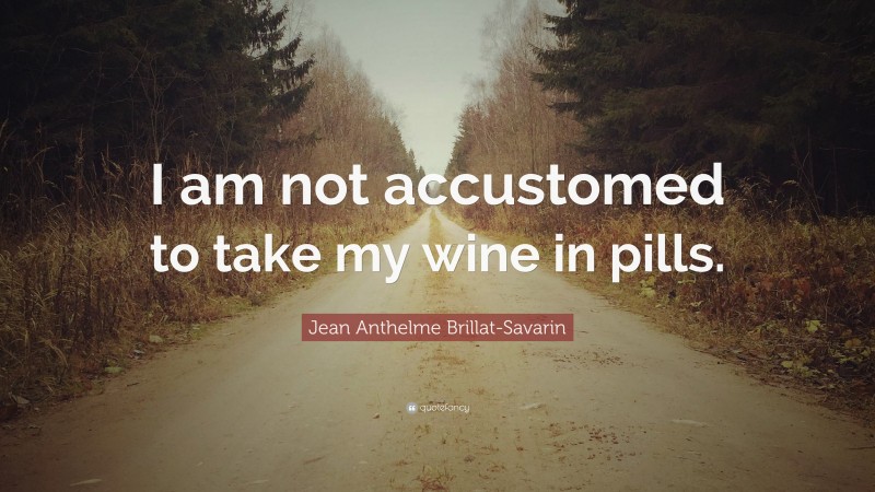 Jean Anthelme Brillat-Savarin Quote: “I am not accustomed to take my wine in pills.”