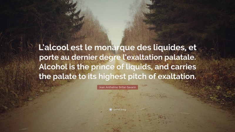 Jean Anthelme Brillat-Savarin Quote: “L’alcool est le monarque des liquides, et porte au dernier degre l’exaltation palatale. Alcohol is the prince of liquids, and carries the palate to its highest pitch of exaltation.”