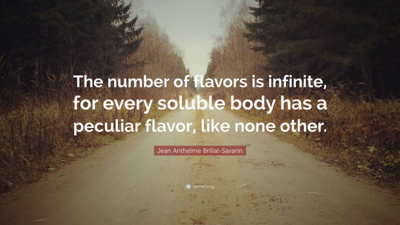 Jean Anthelme Brillat-Savarin Quote: “The number of flavors is infinite, for every soluble body has a peculiar flavor, like none other.”