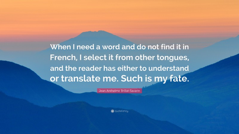 Jean Anthelme Brillat-Savarin Quote: “When I need a word and do not find it in French, I select it from other tongues, and the reader has either to understand or translate me. Such is my fate.”