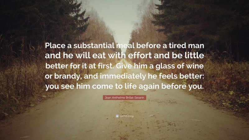 Jean Anthelme Brillat-Savarin Quote: “Place a substantial meal before a tired man and he will eat with effort and be little better for it at first. Give him a glass of wine or brandy, and immediately he feels better: you see him come to life again before you.”