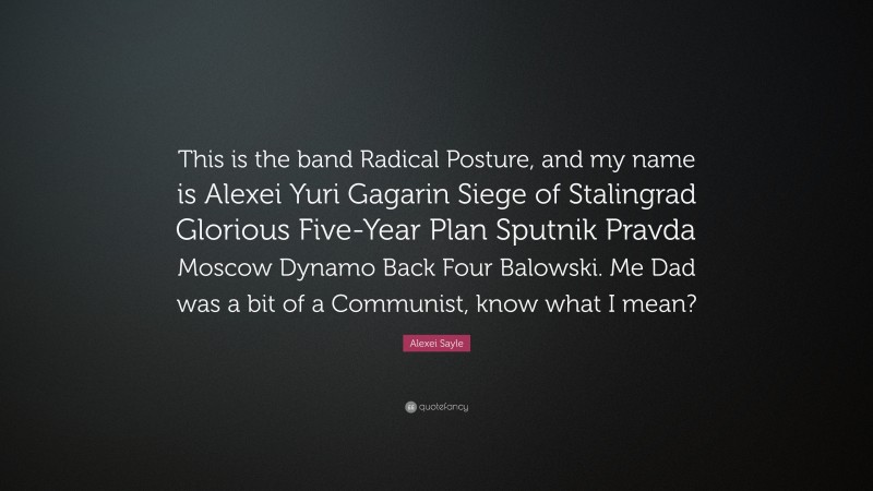 Alexei Sayle Quote: “This is the band Radical Posture, and my name is Alexei Yuri Gagarin Siege of Stalingrad Glorious Five-Year Plan Sputnik Pravda Moscow Dynamo Back Four Balowski. Me Dad was a bit of a Communist, know what I mean?”
