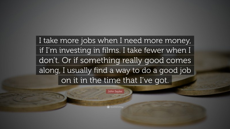John Sayles Quote: “I take more jobs when I need more money, if I’m investing in films. I take fewer when I don’t. Or if something really good comes along, I usually find a way to do a good job on it in the time that I’ve got.”