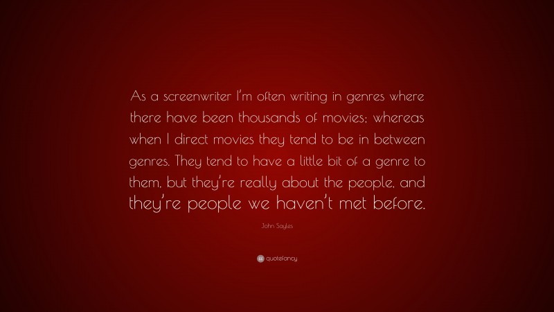John Sayles Quote: “As a screenwriter I’m often writing in genres where there have been thousands of movies; whereas when I direct movies they tend to be in between genres. They tend to have a little bit of a genre to them, but they’re really about the people, and they’re people we haven’t met before.”