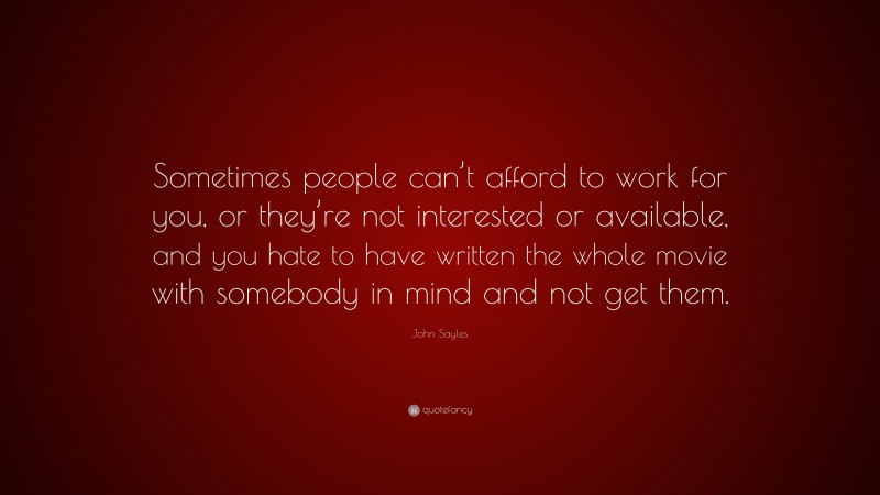 John Sayles Quote: “Sometimes people can’t afford to work for you, or they’re not interested or available, and you hate to have written the whole movie with somebody in mind and not get them.”