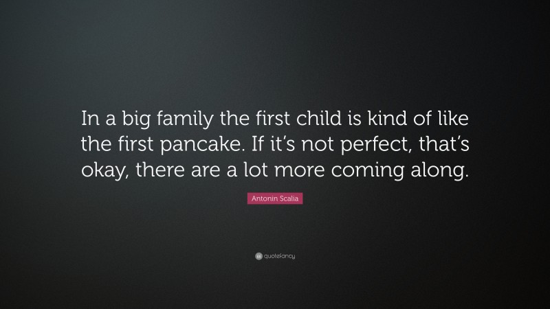 Antonin Scalia Quote: “In a big family the first child is kind of like the first pancake. If it’s not perfect, that’s okay, there are a lot more coming along.”