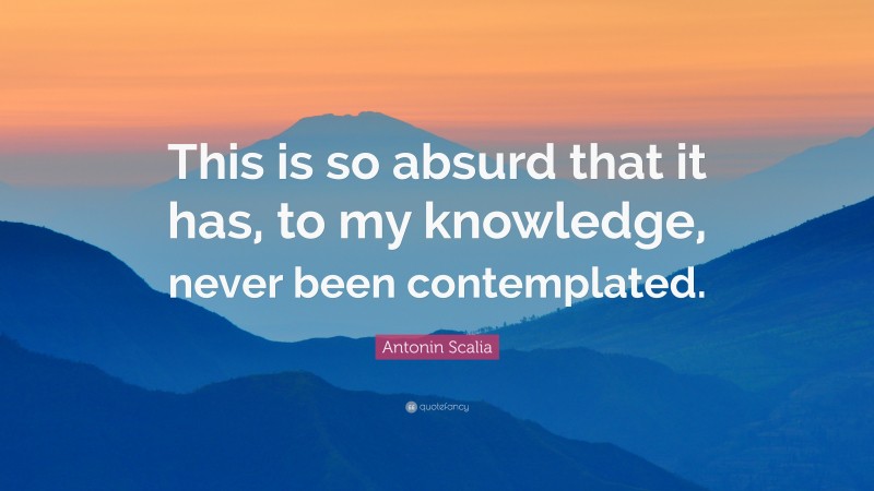 Antonin Scalia Quote: “This is so absurd that it has, to my knowledge, never been contemplated.”